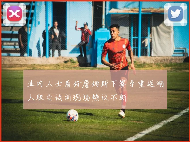 业内人士看好詹姆斯下赛季重返湖人联合试训现场热议不断