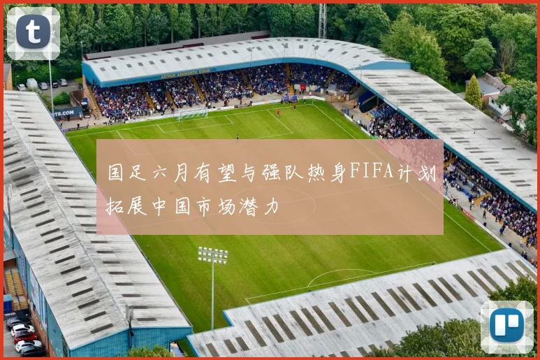 国足六月有望与强队热身FIFA计划拓展中国市场潜力