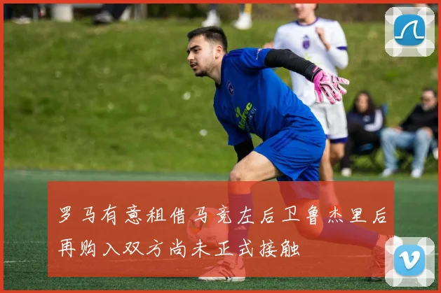罗马有意租借马竞左后卫鲁杰里后再购入双方尚未正式接触