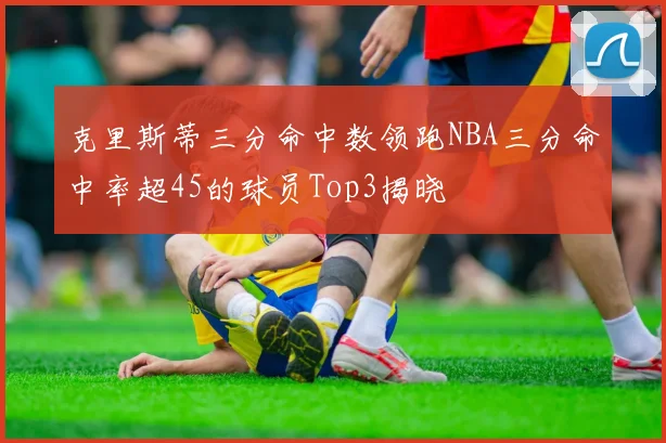 克里斯蒂三分命中数领跑NBA三分命中率超45的球员Top3揭晓
