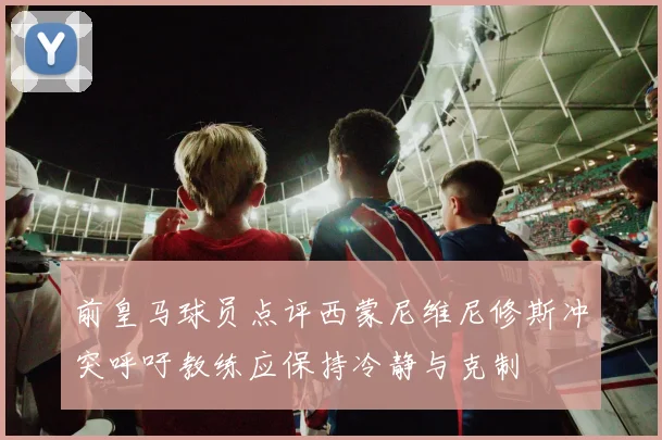 前皇马球员点评西蒙尼维尼修斯冲突呼吁教练应保持冷静与克制