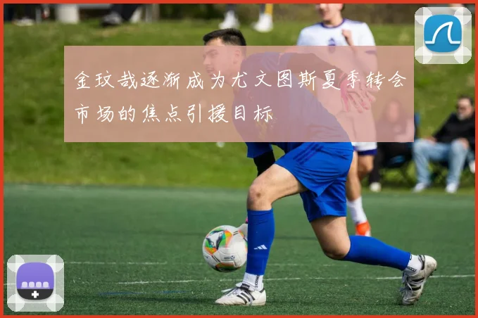 金玟哉逐渐成为尤文图斯夏季转会市场的焦点引援目标