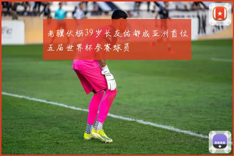 老骥伏枥39岁长友佑都成亚洲首位五届世界杯参赛球员