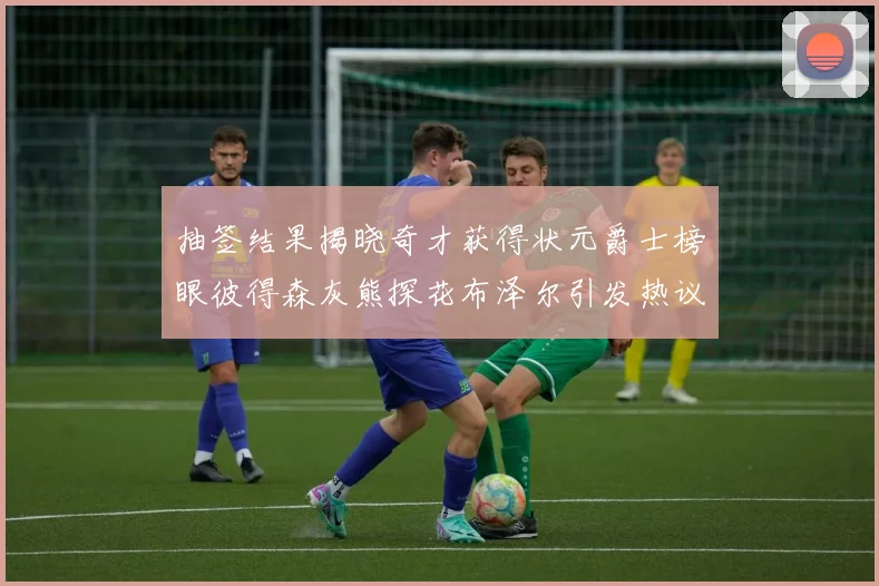 抽签结果揭晓奇才获得状元爵士榜眼彼得森灰熊探花布泽尔引发热议