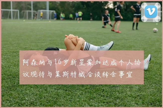 阿森纳与16岁新星蒙加达成个人协议现待与莱斯特城洽谈转会事宜