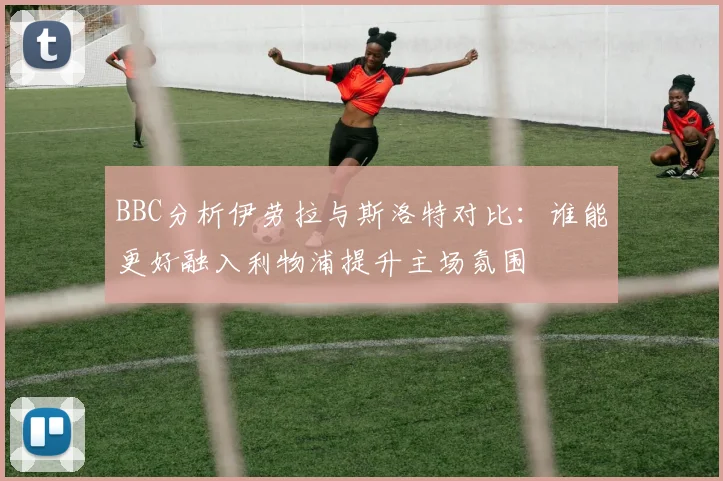 BBC分析伊劳拉与斯洛特对比：谁能更好融入利物浦提升主场氛围