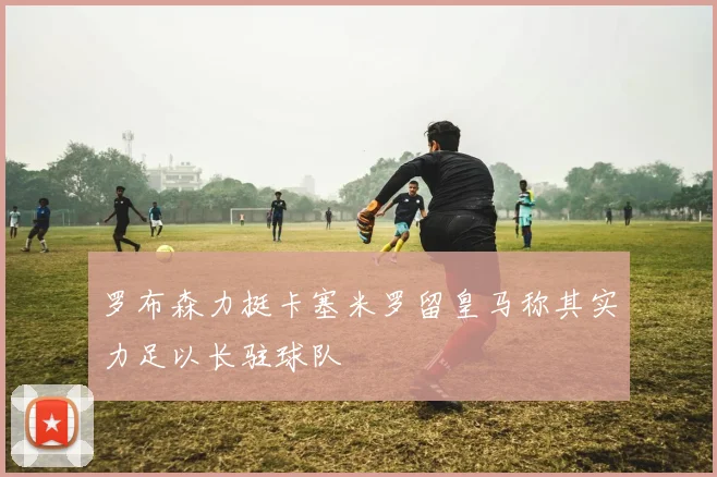 罗布森力挺卡塞米罗留皇马称其实力足以长驻球队