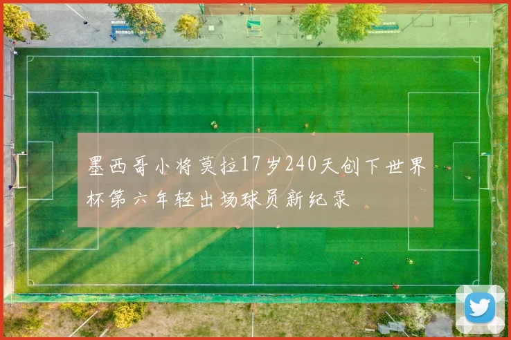 墨西哥小将莫拉17岁240天创下世界杯第六年轻出场球员新纪录