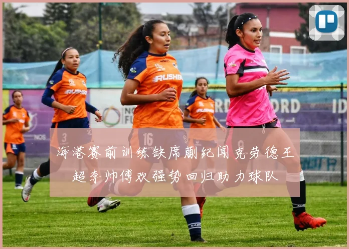 海港赛前训练缺席蒯纪闻克劳德王燊超李帅傅欢强势回归助力球队