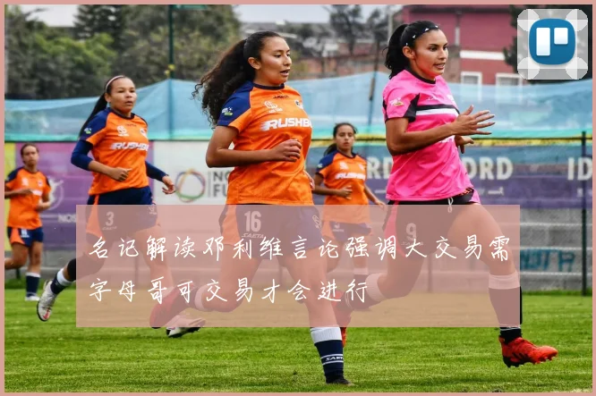 名记解读邓利维言论强调大交易需字母哥可交易才会进行