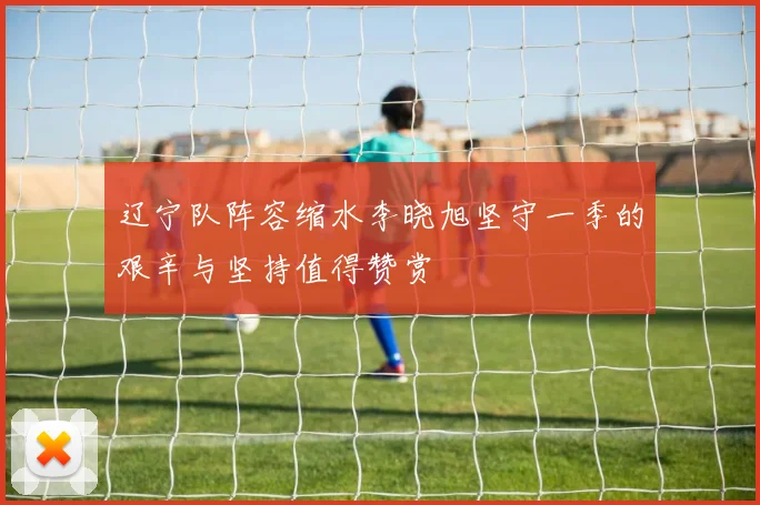 辽宁队阵容缩水李晓旭坚守一季的艰辛与坚持值得赞赏