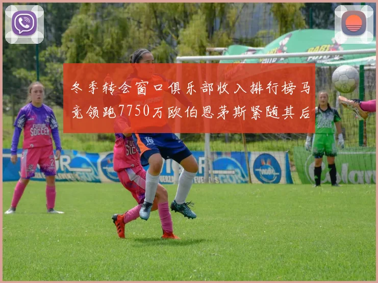 冬季转会窗口俱乐部收入排行榜马竞领跑7750万欧伯恩茅斯紧随其后7200万欧