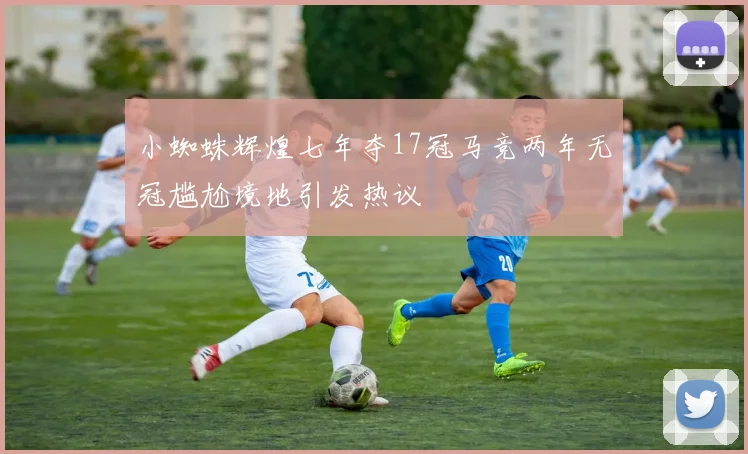 小蜘蛛辉煌七年夺17冠马竞两年无冠尴尬境地引发热议