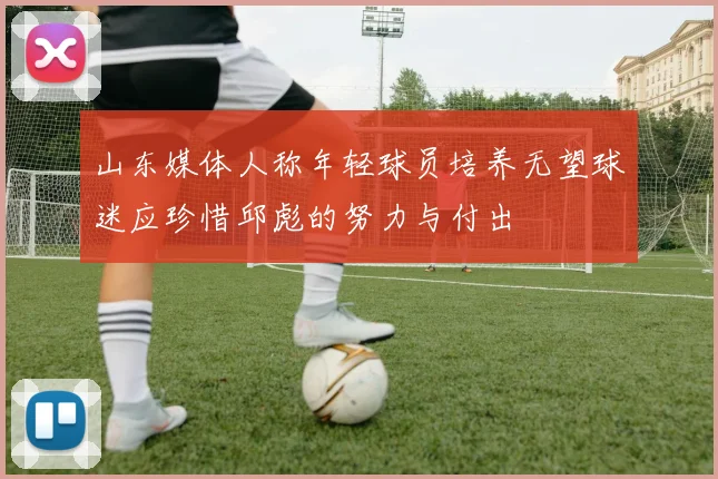 山东媒体人称年轻球员培养无望球迷应珍惜邱彪的努力与付出