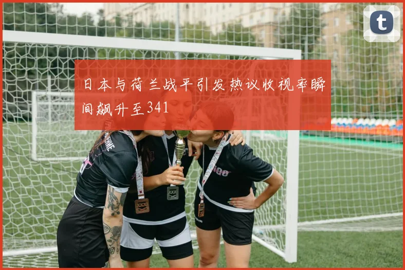 日本与荷兰战平引发热议收视率瞬间飙升至341