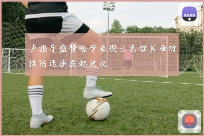 卢指导盛赞哈登表现出色称其面对换防迅速发起进攻