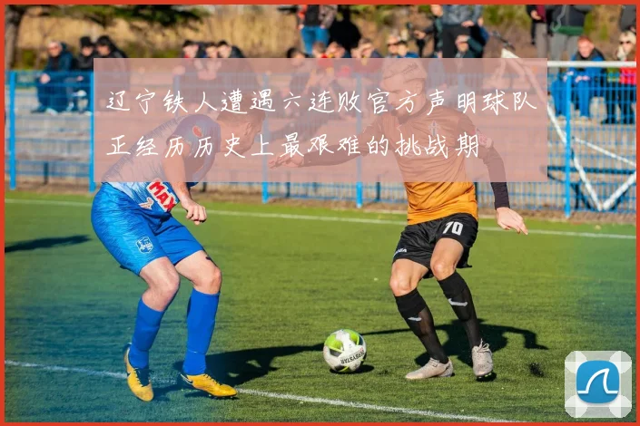 辽宁铁人遭遇六连败官方声明球队正经历历史上最艰难的挑战期