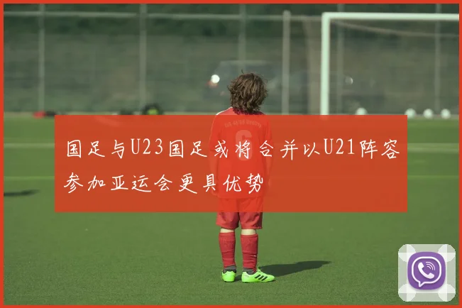 国足与U23国足或将合并以U21阵容参加亚运会更具优势